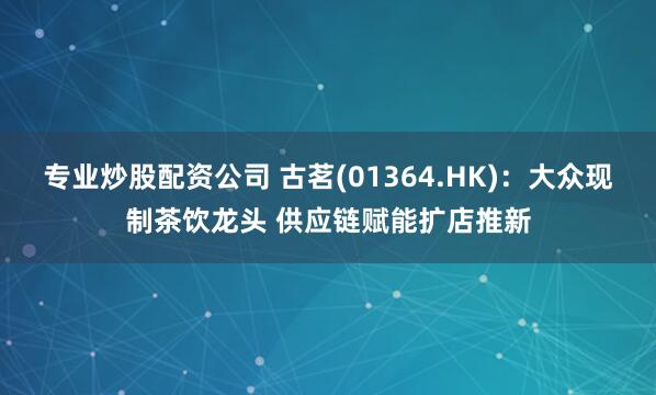 专业炒股配资公司 古茗(01364.HK)：大众现制茶饮龙头 供应链赋能扩店推新