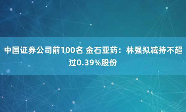 中国证券公司前100名 金石亚药：林强拟减持不超过0.39%股份