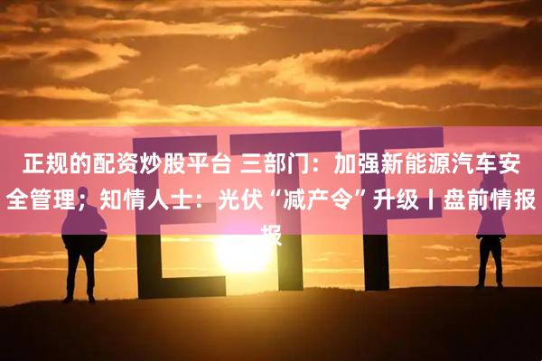 正规的配资炒股平台 三部门：加强新能源汽车安全管理；知情人士：光伏“减产令”升级丨盘前情报