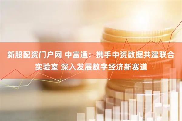 新股配资门户网 中富通：携手中资数据共建联合实验室 深入发展数字经济新赛道