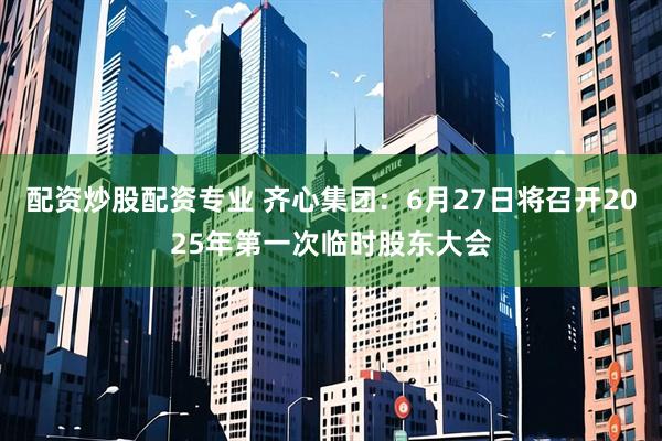 配资炒股配资专业 齐心集团：6月27日将召开2025年第一次临时股东大会