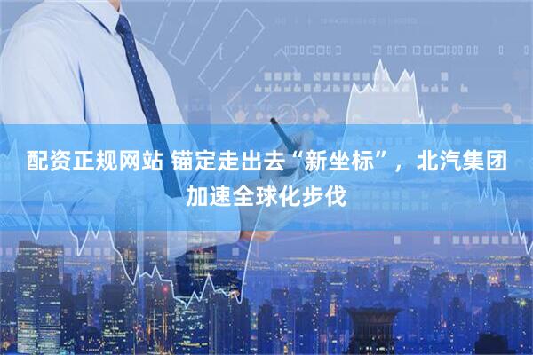配资正规网站 锚定走出去“新坐标”，北汽集团加速全球化步伐