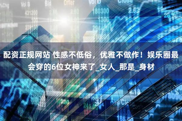 配资正规网站 性感不低俗，优雅不做作！娱乐圈最会穿的6位女神来了_女人_那是_身材