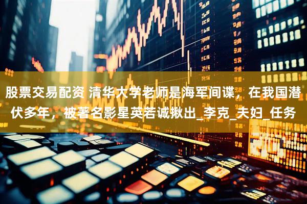股票交易配资 清华大学老师是海军间谍，在我国潜伏多年，被著名影星英若诚揪出_李克_夫妇_任务