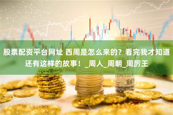 股票配资平台网址 西周是怎么来的？看完我才知道还有这样的故事！_周人_周朝_周厉王