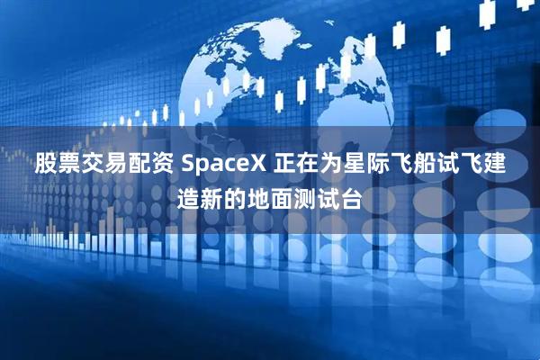 股票交易配资 SpaceX 正在为星际飞船试飞建造新的地面测试台