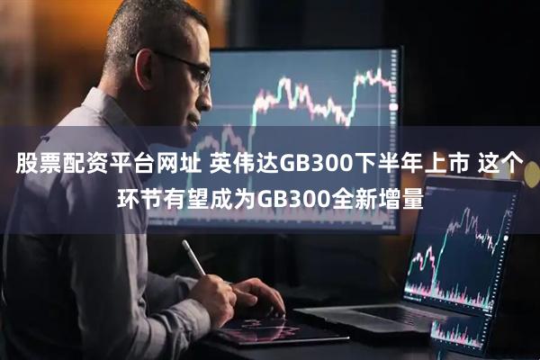 股票配资平台网址 英伟达GB300下半年上市 这个环节有望成为GB300全新增量