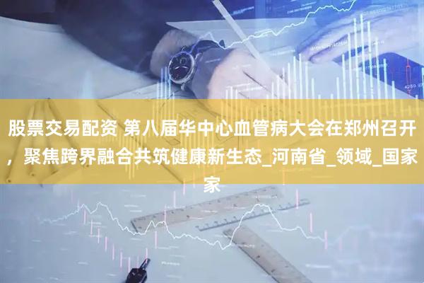 股票交易配资 第八届华中心血管病大会在郑州召开，聚焦跨界融合共筑健康新生态_河南省_领域_国家