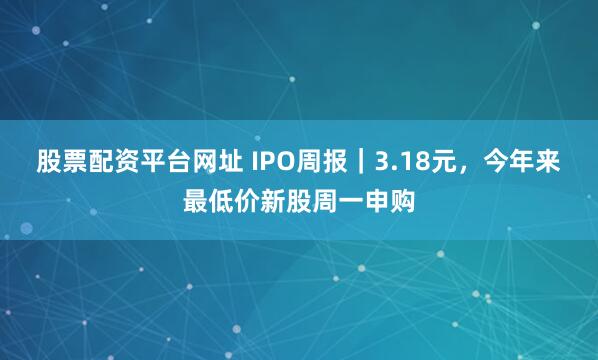 股票配资平台网址 IPO周报｜3.18元，今年来最低价新股周一申购