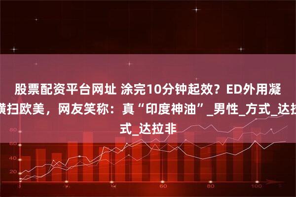 股票配资平台网址 涂完10分钟起效？ED外用凝胶横扫欧美，网友笑称：真“印度神油”_男性_方式_达拉非