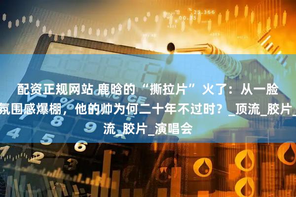 配资正规网站 鹿晗的 “撕拉片” 火了：从一脸懵懂到氛围感爆棚，他的帅为何二十年不过时？_顶流_胶片_演唱会