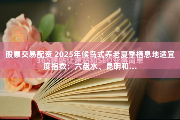 股票交易配资 2025年候鸟式养老夏季栖息地适宜度指数：六盘水、昆明和...