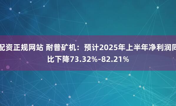 配资正规网站 耐普矿机：预计2025年上半年净利润同比下降73.32%-82.21%