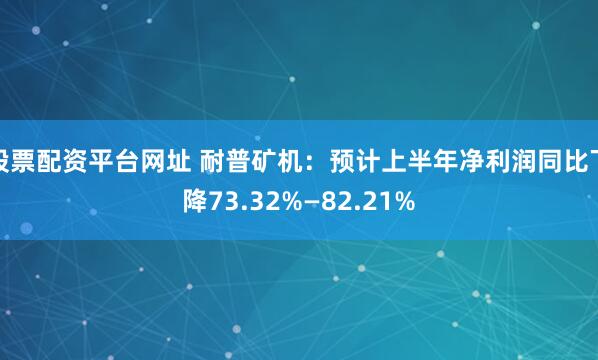 股票配资平台网址 耐普矿机：预计上半年净利润同比下降73.32%—82.21%