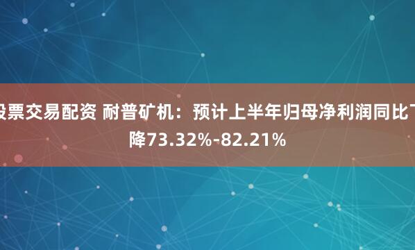 股票交易配资 耐普矿机：预计上半年归母净利润同比下降73.32%-82.21%