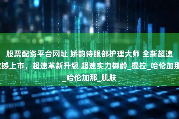 股票配资平台网址 娇韵诗眼部护理大师 全新超速眼霜震撼上市，超速革新升级 超速实力御龄_提拉_哈伦加那_肌肤