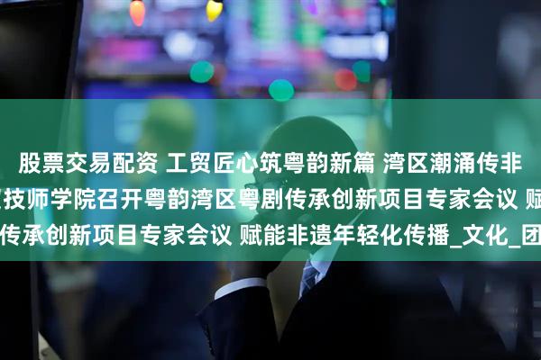 股票交易配资 工贸匠心筑粤韵新篇 湾区潮涌传非遗薪火 —— 广州市工贸技师学院召开粤韵湾区粤剧传承创新项目专家会议 赋能非遗年轻化传播_文化_团队