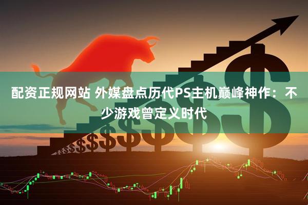 配资正规网站 外媒盘点历代PS主机巅峰神作：不少游戏曾定义时代