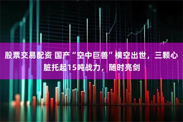 股票交易配资 国产“空中巨兽”横空出世，三颗心脏托起15吨战力，随时亮剑