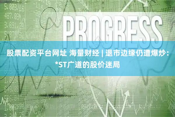 股票配资平台网址 海量财经 | 退市边缘仍遭爆炒：*ST广道的股价迷局