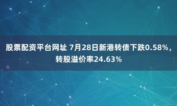 股票配资平台网址 7月28日新港转债下跌0.58%，转股溢价率24.63%
