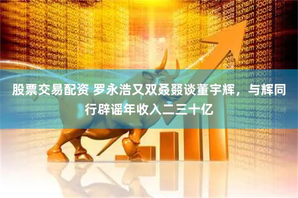 股票交易配资 罗永浩又双叒叕谈董宇辉，与辉同行辟谣年收入二三十亿