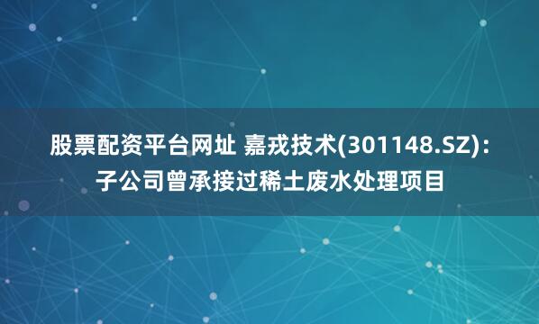 股票配资平台网址 嘉戎技术(301148.SZ)：子公司曾承接过稀土废水处理项目