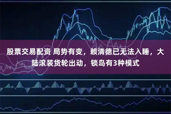 股票交易配资 局势有变，赖清德已无法入睡，大陆滚装货轮出动，锁岛有3种模式