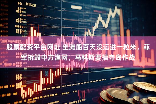股票配资平台网址 坐滩船百天没运进一粒米，菲军拆毁中方渔网，马科斯要搞夺岛作战