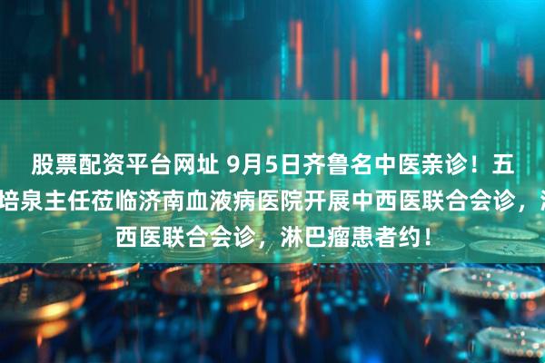 股票配资平台网址 9月5日齐鲁名中医亲诊！五代中医世家史培泉主任莅临济南血液病医院开展中西医联合会诊，淋巴瘤患者约！