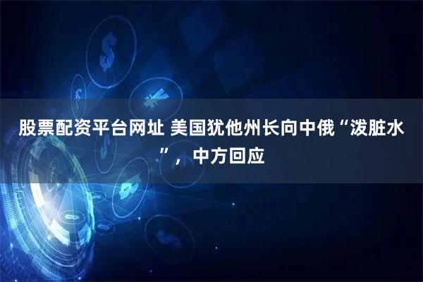 股票配资平台网址 美国犹他州长向中俄“泼脏水”，中方回应