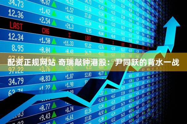 配资正规网站 奇瑞敲钟港股：尹同跃的背水一战