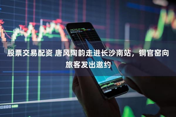 股票交易配资 唐风陶韵走进长沙南站，铜官窑向旅客发出邀约