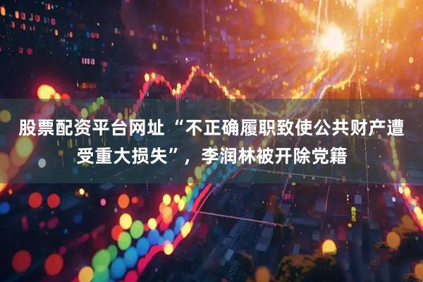 股票配资平台网址 “不正确履职致使公共财产遭受重大损失”，李润林被开除党籍
