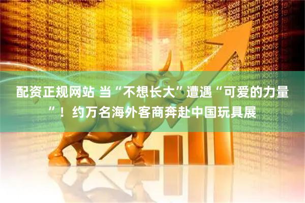配资正规网站 当“不想长大”遭遇“可爱的力量”！约万名海外客商奔赴中国玩具展