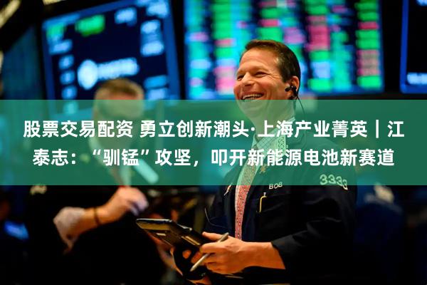 股票交易配资 勇立创新潮头·上海产业菁英｜江泰志：“驯锰”攻坚，叩开新能源电池新赛道