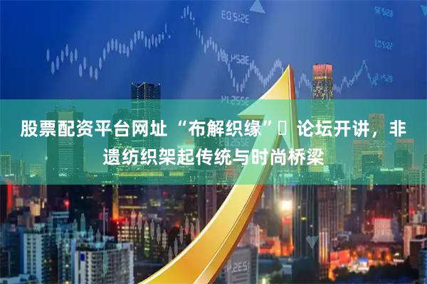 股票配资平台网址 “布解织缘”​论坛开讲，非遗纺织架起传统与时尚桥梁