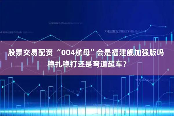 股票交易配资 “004航母”会是福建舰加强版吗 稳扎稳打还是弯道超车？