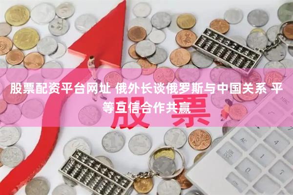 股票配资平台网址 俄外长谈俄罗斯与中国关系 平等互信合作共赢