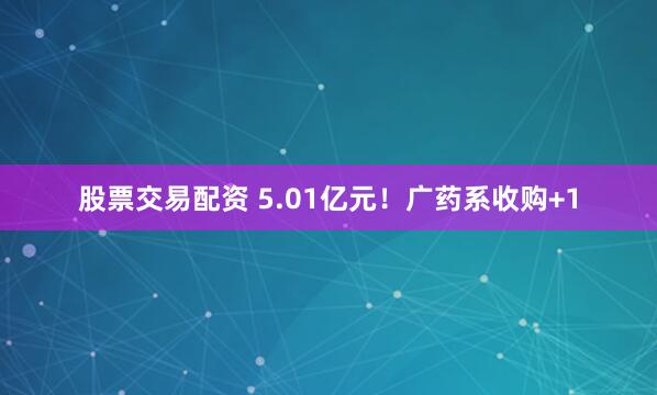股票交易配资 5.01亿元！广药系收购+1