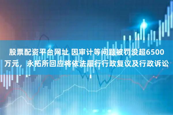 股票配资平台网址 因审计等问题被罚没超6500万元，永拓所回应将依法履行行政复议及行政诉讼