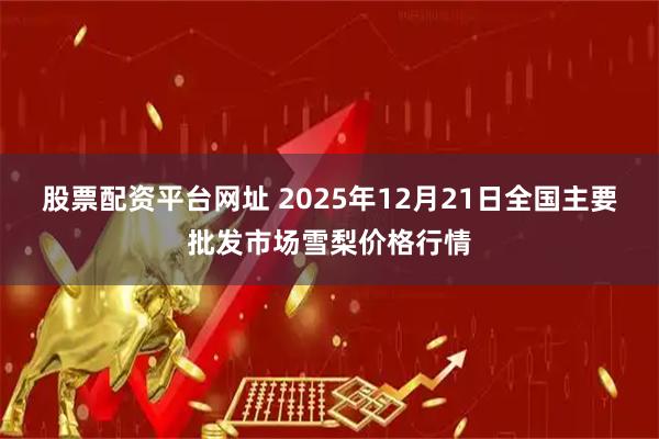 股票配资平台网址 2025年12月21日全国主要批发市场雪梨价格行情