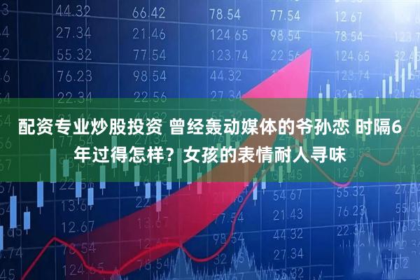 配资专业炒股投资 曾经轰动媒体的爷孙恋 时隔6年过得怎样？女孩的表情耐人寻味