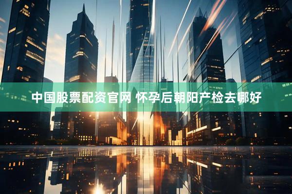 中国股票配资官网 怀孕后朝阳产检去哪好