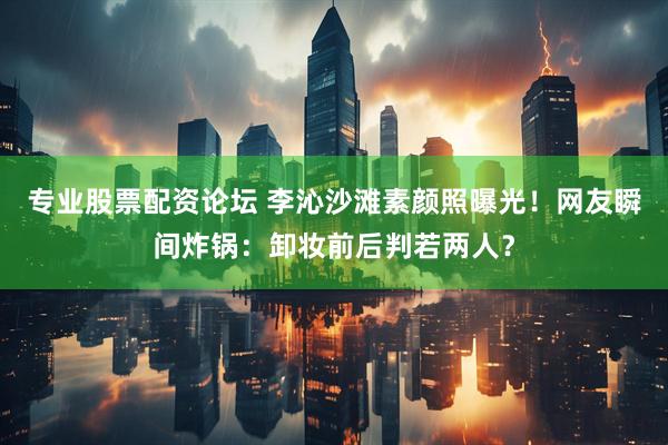 专业股票配资论坛 李沁沙滩素颜照曝光！网友瞬间炸锅：卸妆前后判若两人？