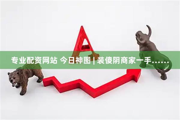 专业配资网站 今日神图 | 装傻阴商家一手……