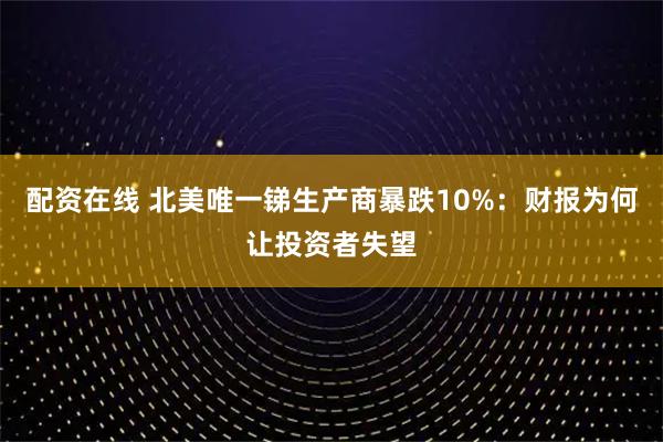 配资在线 北美唯一锑生产商暴跌10%：财报为何让投资者失望