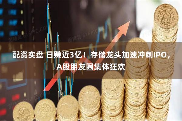 配资实盘 日赚近3亿！存储龙头加速冲刺IPO，A股朋友圈集体狂欢