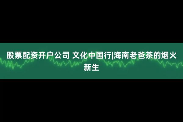 股票配资开户公司 文化中国行|海南老爸茶的烟火新生