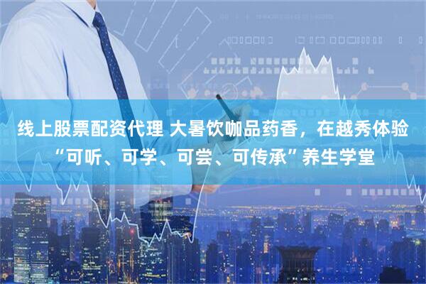 线上股票配资代理 大暑饮咖品药香，在越秀体验“可听、可学、可尝、可传承”养生学堂